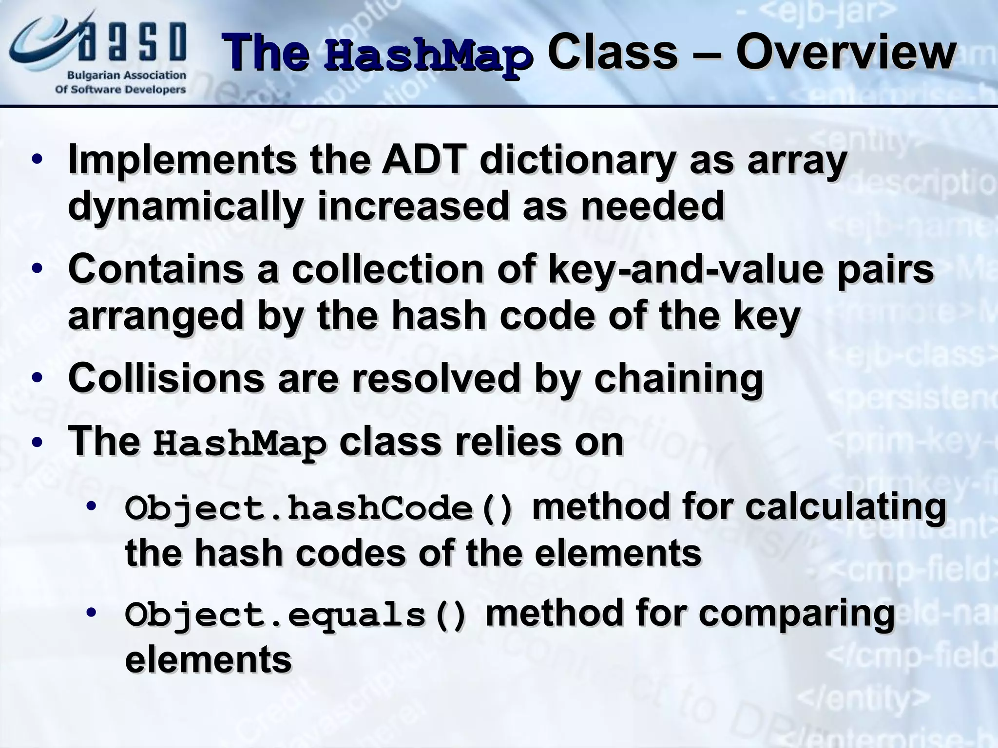 The  Hash Map  Class – Overview Implements the ADT dictionary as array dynamically increased as needed Contains a collection of key-and-value pairs arranged by the hash code of the key Collisions are resolved by chaining The  Hash Map  class relies on Object. h ashCode()  method for calculating the hash codes of the elements Object. equals( )  method for comparing elements 