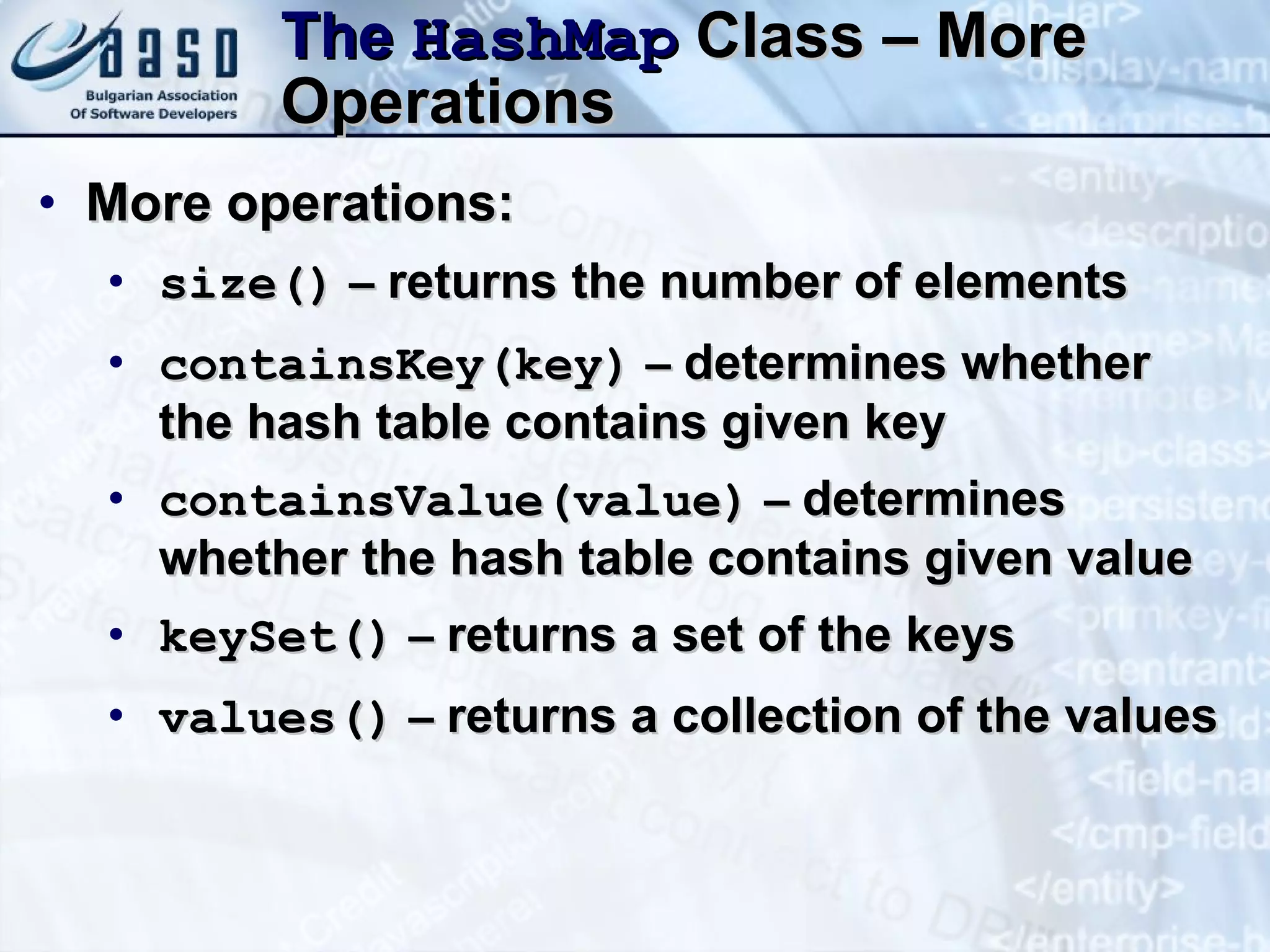 The  Hash Map  Class – More Operations More operations: size()  –  returns the number of elements c ontains Key (key )  –  determines whether the hash table contains given key c ontainsValue(value)  –  determines whether the hash table contains given value keySet( )  –  returns a set of the keys values()  –  returns a collection of the values 