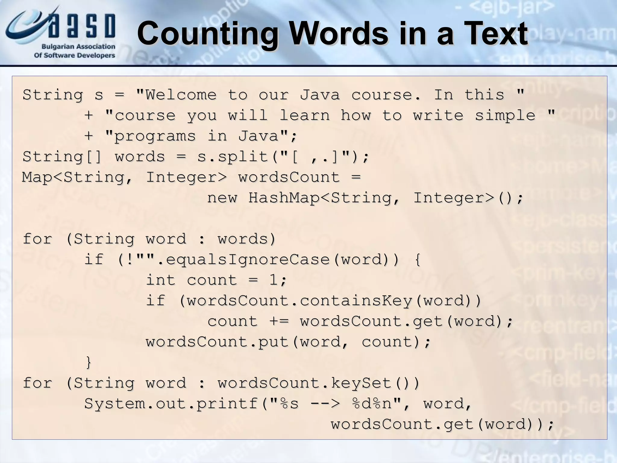 Counting Words in a Text String s = &quot;Welcome to our Java course. In this &quot; + &quot;course you will learn how to write simple &quot; + &quot;programs in Java&quot;; String[] words = s.split(&quot;[ ,.]&quot;); Map<String, Integer> wordsCount = new HashMap<String, Integer>(); for (String word : words)  if (!&quot;&quot;.equalsIgnoreCase(word)) { int count = 1; if (wordsCount.containsKey(word))  count += wordsCount.get(word); wordsCount.put(word, count); } for (String word : wordsCount.keySet()) System.out.printf(&quot;%s --> %d%n&quot;, word, wordsCount.get(word)); 
