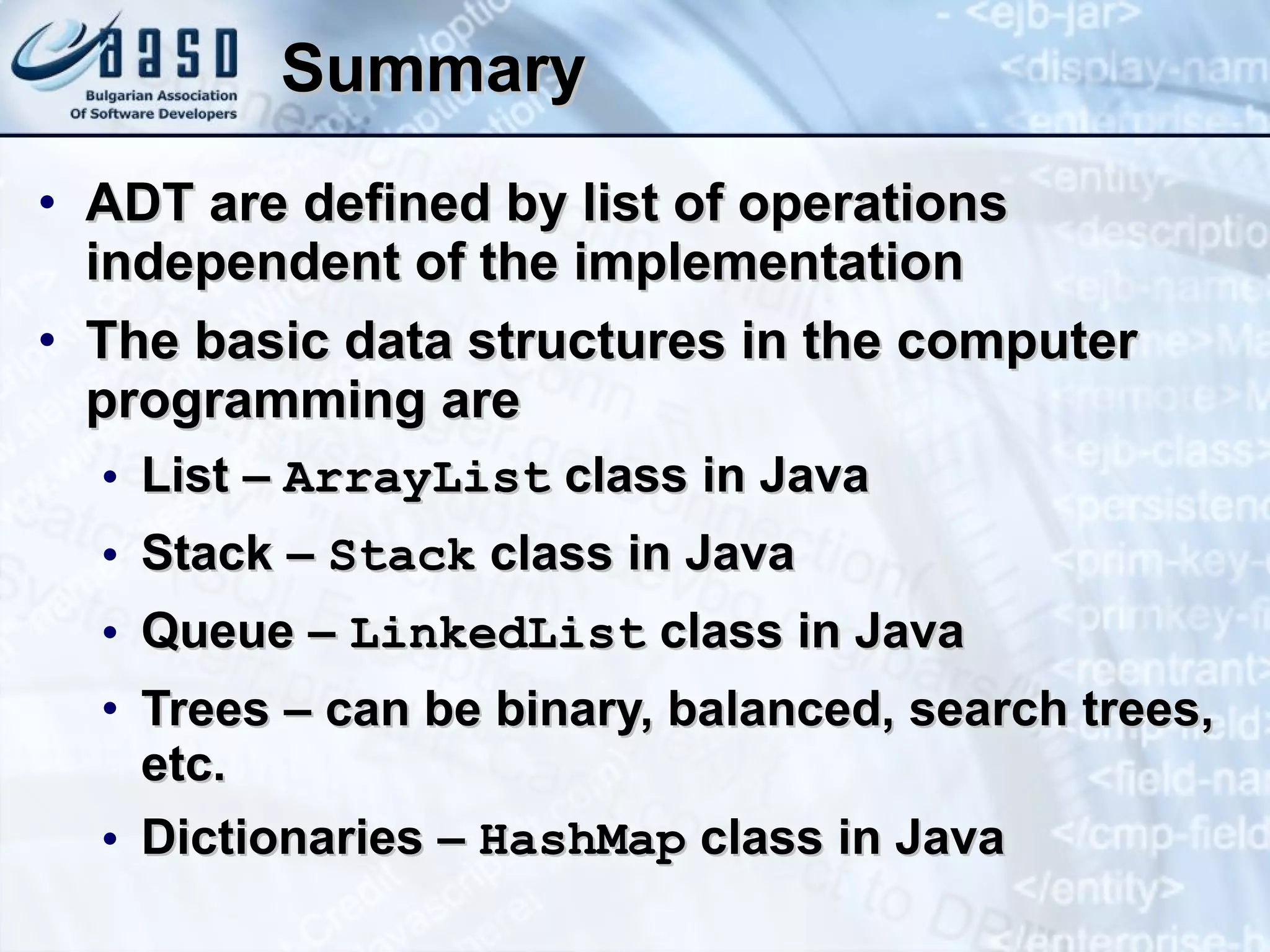 Summary ADT are defined by list of operations independent of the implementation The basic data structures in the computer programming are List –  ArrayList  class in Java Stack –  Stack  class in Java Queue –  LinkedList   class in Java Trees – can be binary, balanced, search trees, etc. Dictionaries –  Hash Map  class in Java 