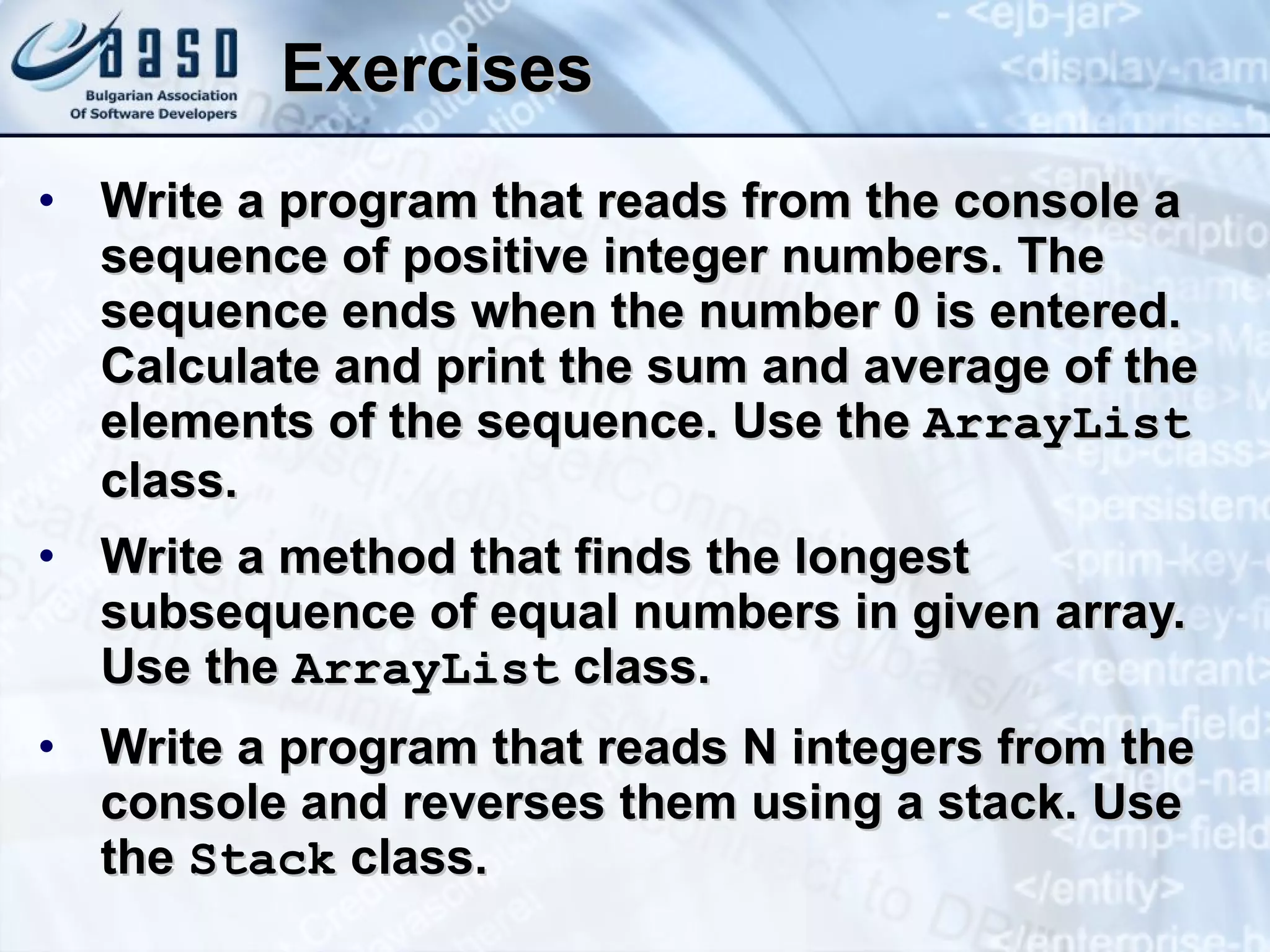 Exercises Write a program that reads from the console a sequence of positive integer numbers. The sequence ends when the number 0 is entered. Calculate and print the sum and average of the elements of the sequence. Use the  ArrayList  class. Write a method that finds the longest subsequence of equal numbers in given array. Use the  ArrayList  class. Write a program that reads N integers from the console and reverses them using a stack. Use the  Stack  class. 