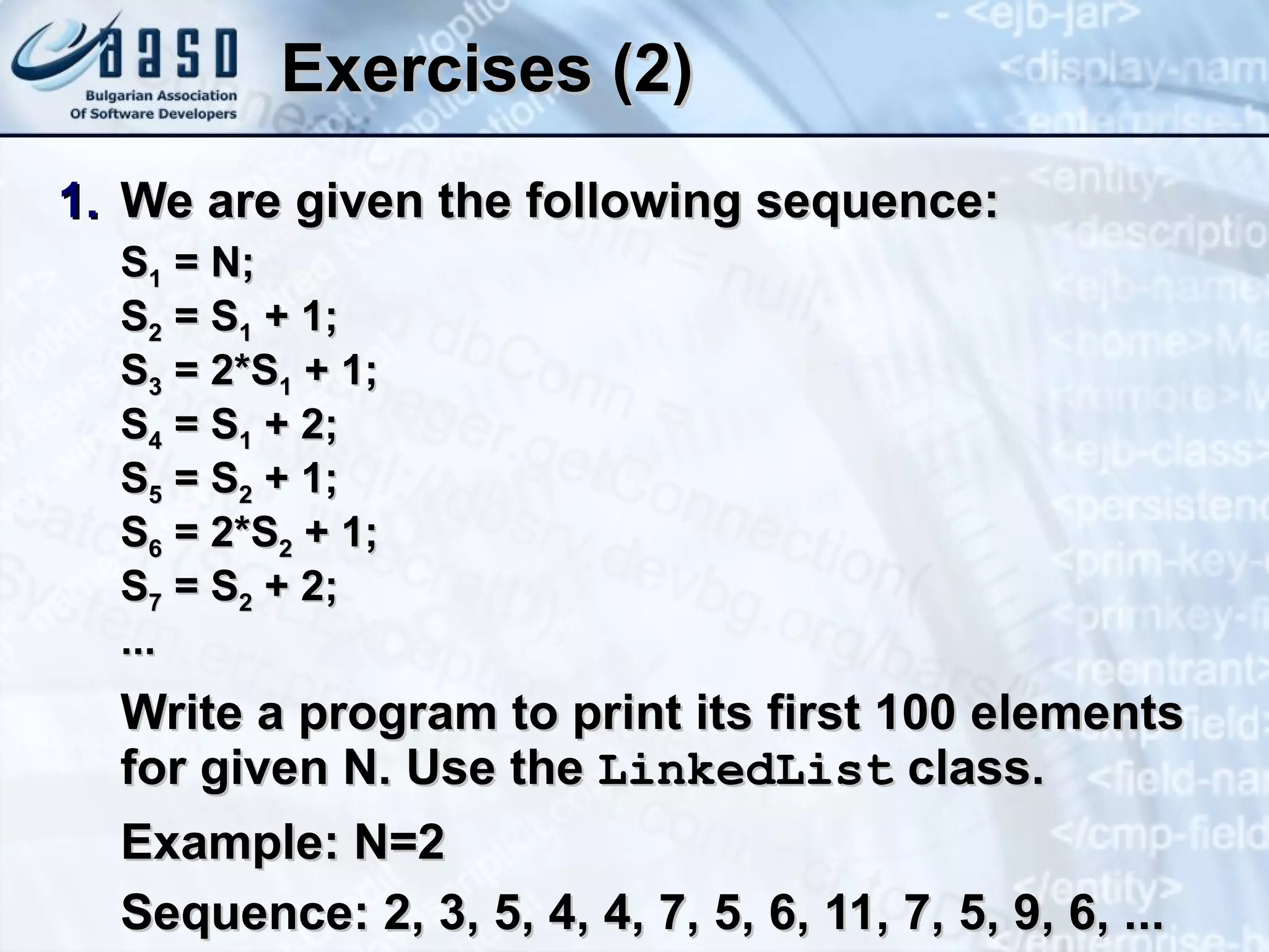 Exercises (2) We are given the following sequence: S 1  = N; S 2  = S 1  + 1; S 3  = 2*S 1  + 1; S 4  = S 1  + 2; S 5  = S 2  + 1; S 6  = 2*S 2  + 1; S 7  = S 2  + 2; ... Write a program to print its first 100 elements for given N. Use the  LinkedList  class. Example: N=2 Sequence: 2, 3, 5, 4, 4, 7, 5, 6, 11, 7, 5, 9, 6, ... 