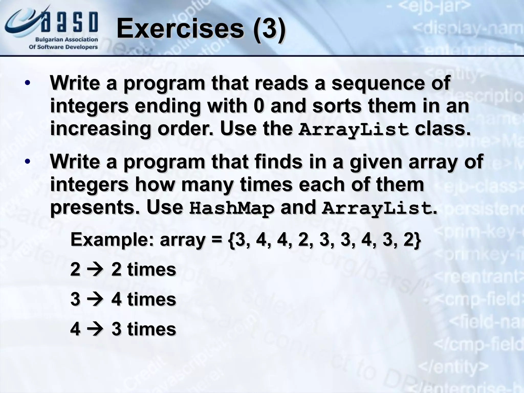 Exercises (3) Write a program that reads a sequence of integers ending with 0 and sorts them in an increasing order. Use the  ArrayList  class. Write a program that finds in a given array of integers how many times each of them presents. Use  Hash Map  and  ArrayList . Example: array = {3, 4, 4, 2, 3, 3, 4, 3, 2} 2    2 times 3    4 times 4    3 times 