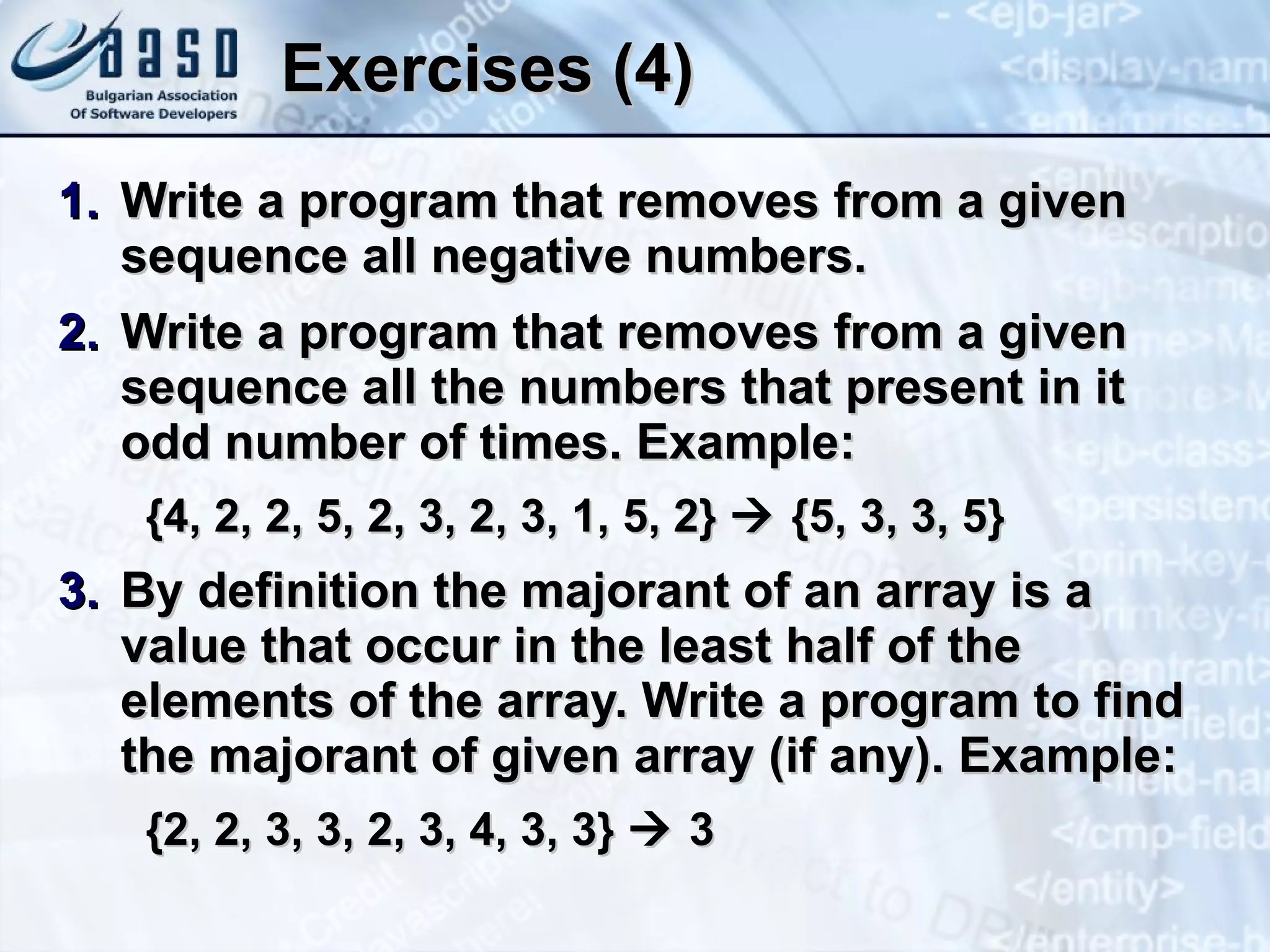 Exercises (4) Write a program that removes from a given sequence all negative numbers. Write a program that removes from a given sequence all the numbers that present in it odd number of times. Example: {4, 2, 2, 5, 2, 3, 2, 3, 1, 5, 2}    {5, 3, 3, 5} By definition the majorant of an array is a value that occur in the least half of the elements of the array. Write a program to find the majorant of given array (if any). Example: {2, 2, 3, 3, 2, 3, 4, 3, 3}    3 