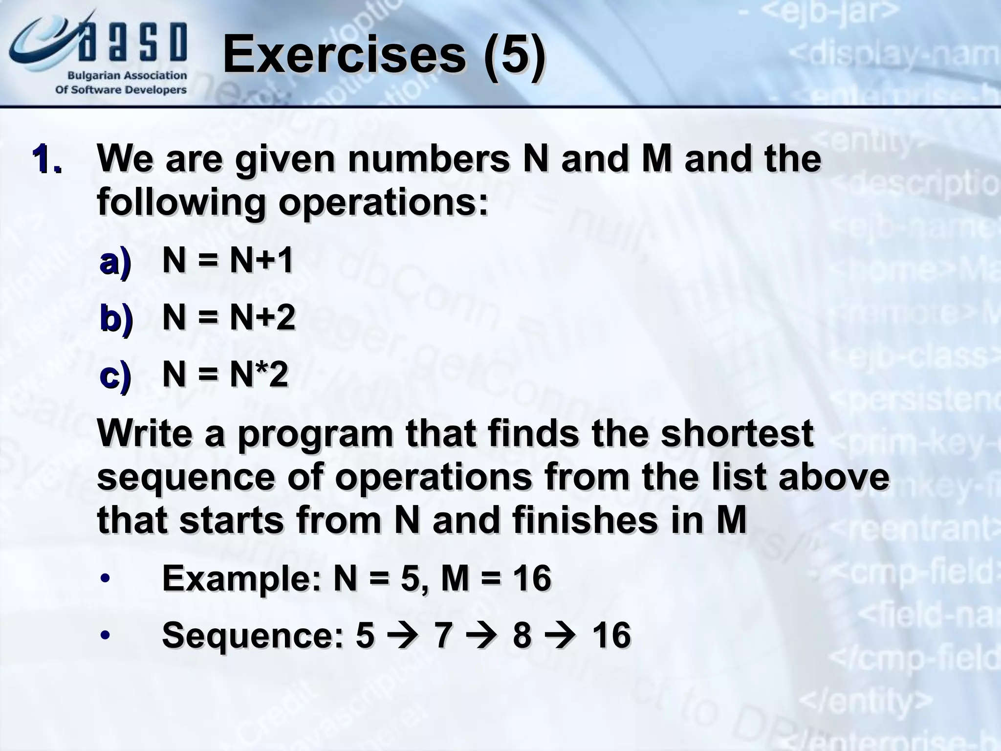 Exercises (5) We are given numbers N and M and the following operations: N = N+1 N = N+2 N = N*2 Write a program that finds the shortest sequence of operations from the list above that starts from N and finishes in M Example: N = 5, M = 16 Sequence: 5    7    8    16 