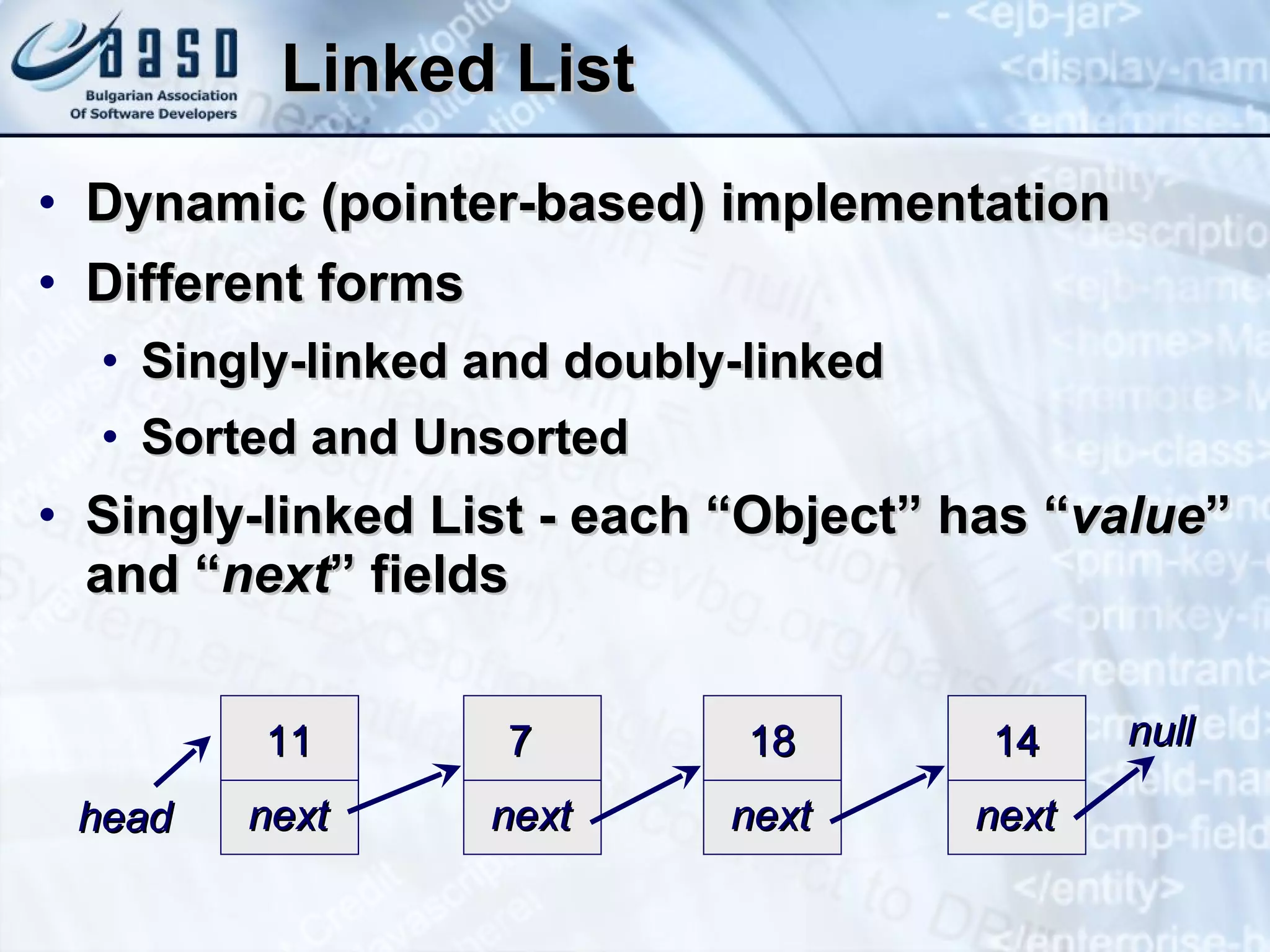 Linked List Dynamic (pointer-based) implementation Different forms Singly-linked and doubly-linked Sorted and Unsorted Singly-linked List - each “Object” has “ value ” and “ next ” fields 11 next 7 next 18 next 14 next head null 