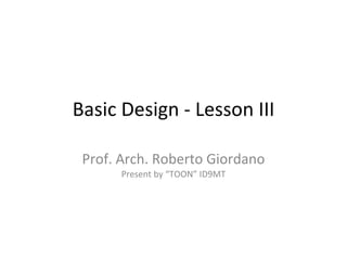 Basic Design - Lesson III Prof. Arch. Roberto Giordano Present by “TOON” ID9MT 