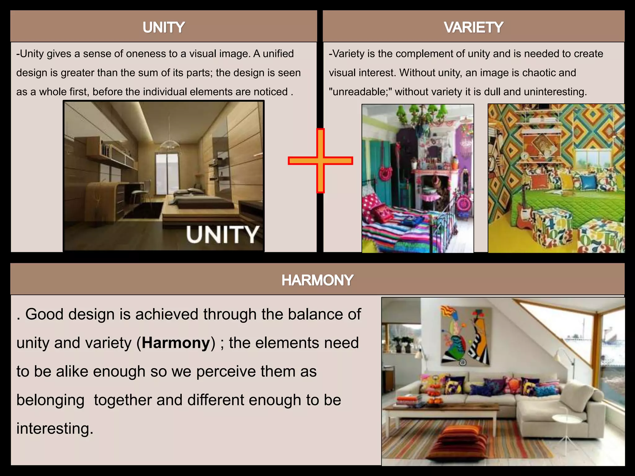 -Unity gives a sense of oneness to a visual image. A unified
design is greater than the sum of its parts; the design is seen
as a whole first, before the individual elements are noticed .
-Variety is the complement of unity and is needed to create
visual interest. Without unity, an image is chaotic and
"unreadable;" without variety it is dull and uninteresting.
. Good design is achieved through the balance of
unity and variety (Harmony) ; the elements need
to be alike enough so we perceive them as
belonging together and different enough to be
interesting.
 