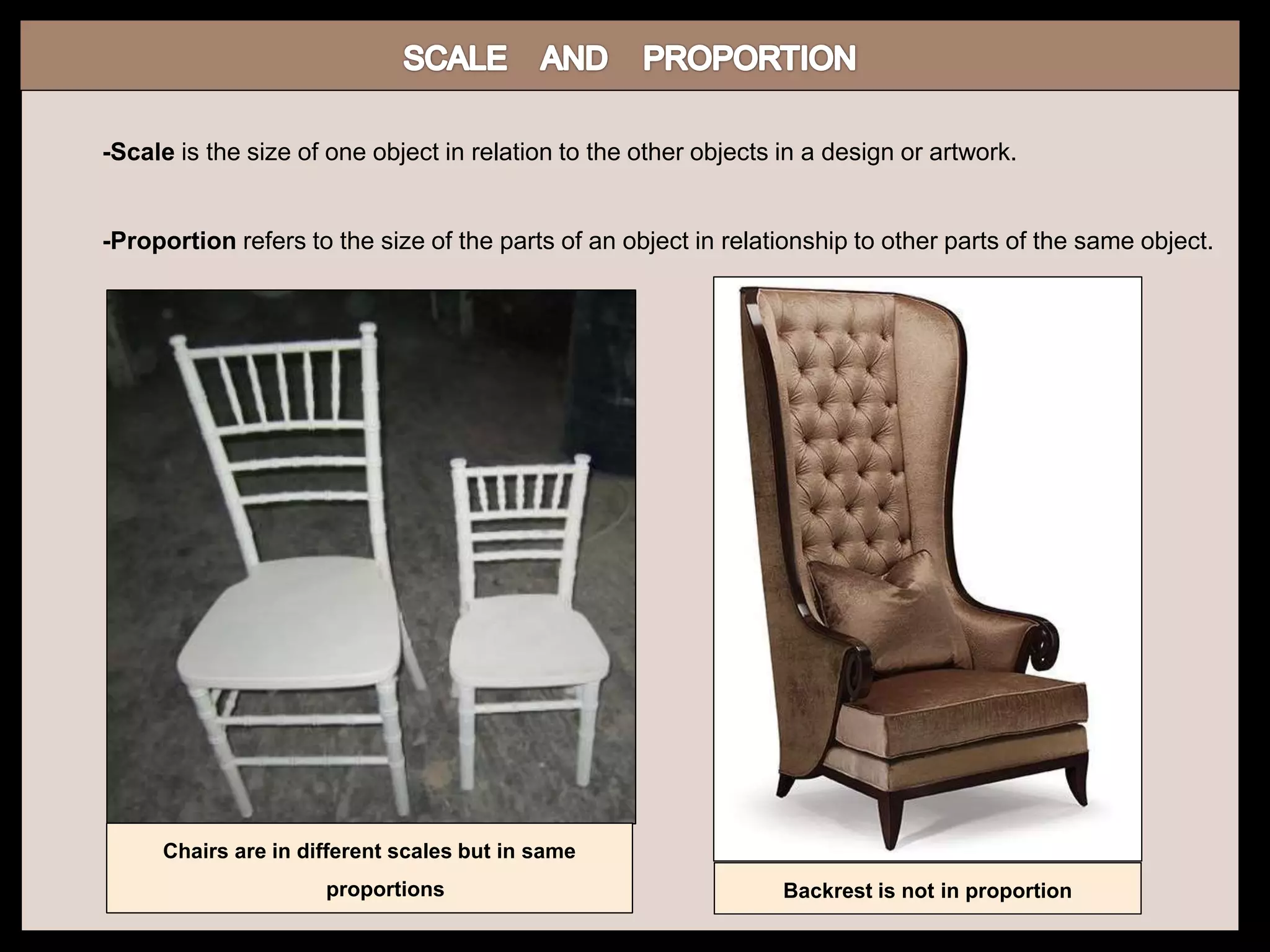 -Scale is the size of one object in relation to the other objects in a design or artwork.
-Proportion refers to the size of the parts of an object in relationship to other parts of the same object.
Chairs are in different scales but in same
proportions Backrest is not in proportion
 