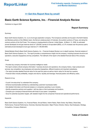 Find Industry reports, Company profiles
ReportLinker                                                                          and Market Statistics



                                              >> Get this Report Now by email!

Basic Earth Science Systems, Inc. - Financial Analysis Review
Published on August 2009

                                                                                                                  Report Summary

Summary


Basic Earth Science Systems, Inc. is an oil and gas exploration company. The Company's activities are focused in the North Dakota
and Montana portions of the Williston basin, the Denver-Julesburg basin of Colorado, the southern portions of Texas, and along the
onshore portions of the Gulf Coast. The company is headquartered at Denver, United States. At March 31, 2008, its estimated
proved developed oil and gas reserves stood at 1,229,000, barrels of oil equivalent (BOE), a 3.7% increase over the previous year's
estimated proved developed oil and gas reserves of 1,185,000 BOE.


Global Markets Direct's Basic Earth Science Systems, Inc. - Financial Analysis Review is an in-depth business, financial analysis of
Basic Earth Science Systems, Inc.. The report provides a comprehensive insight into the company, including business structure and
operations, executive biographies and key competitors. The hallmark of the report is the detailed financial ratios of the company


Scope


- Provides key company information for business intelligence needs
The report contains critical company information ' business structure and operations, the company history, major products and
services, key competitors, key employees and executive biographies, different locations and important subsidiaries.
- The report provides detailed financial ratios for the past five years as well as interim ratios for the last four quarters.
- Financial ratios include profitability, margins and returns, liquidity and leverage, financial position and efficiency ratios.


Reasons to buy


- A quick 'one-stop-shop' to understand the company.
- Enhance business/sales activities by understanding customers' businesses better.
- Get detailed information and financial analysis on companies operating in your industry.
- Identify prospective partners and suppliers ' with key data on their businesses and locations.
- Compare your company's financial trends with those of your peers / competitors.
- Scout for potential acquisition targets, with detailed insight into the companies' financial and operational performance.


Keywords


Basic Earth Science Systems, Inc.,Financial Ratios, Annual Ratios, Interim Ratios, Ratio Charts, Key Ratios, Share Data,
Performance, Financial Performance, Overview, Business Description, Major Product, Brands, History, Key Employees, Strategy,
Competitors, Company Statement,




                                                                                                                  Table of Content




Basic Earth Science Systems, Inc. - Financial Analysis Review                                                                      Page 1/4
 