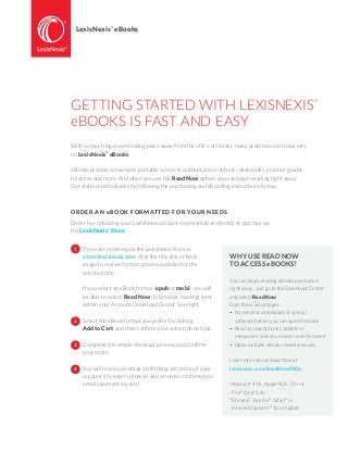 GETTING STARTED WITH LEXISNEXIS
®
eBOOKS IS FAST AND EASY
With so much legal work taking place away from the office or library, many professionals today rely
on LexisNexis®
eBooks.
eBooks provide convenient, portable access to authoritative content—deskbooks, practice guides,
treatises and more. And when you use the Read Now option, you can begin reading right away.
Get started with eBooks by following the purchasing and eReading instructions below.
ORDER AN eBOOK FORMATTED FOR YOUR NEEDS
Order by contacting your LexisNexis account representative directly or purchae via
the LexisNexis®
Store.
LexisNexis
®
eBooks
WHY USE READ NOW
TO ACCESS eBOOKS?
You can begin reading eBooks purchased
right away. Just go to the Download Center
and select Read Now.
Gain these advantages:
•	No need for downloads or special
	 software before you can open the book
•	Read on smartphones, tablets or
	computers1
and any modern web browser2
•	Open multiple eBooks simultaneously
Learn more about Read Now at
lexisnexis.com/ReadNowFAQs
1
Android™
4.0+, Apple®
iOS 7.0+ or
	Fire®
OS 4.5.4+
2
Chrome™
, Firefox®
, Safari®
or
	Internet Explorer®
10 or higher
If you are ordering via the LexisNexis Store at
store.lexisnexis.com, click the title link or book
image to review format options available for the
selected title.
If you select an eBook format (epub or mobi), you will
be able to select Read Now (in browser reading) later
within your Account Download Center. See right.
Select the eBook format you prefer by clicking
Add to Cart, and then confirm your subscription type.
Complete the simple checkout process and confirm
your order.
You will receive an email confirming activation of your
account (if a new customer) and an order confirmation
email (payment invoice).
1
2
3
4
 