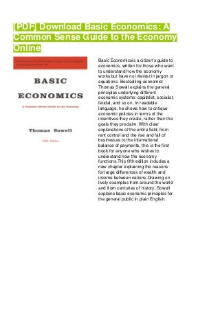 [PDF] Download Basic Economics: A
Common Sense Guide to the Economy
Online
Basic Economicsis a citizen's guide to
economics, written for those who want
to understand how the economy
works but have no interest in jargon or
equations. Bestselling economist
Thomas Sowell explains the general
principles underlying different
economic systems: capitalist, socialist,
feudal, and so on. In readable
language, he shows how to critique
economic policies in terms of the
incentives they create, rather than the
goals they proclaim. With clear
explanations of the entire field, from
rent control and the rise and fall of
businesses to the international
balance of payments, this is the first
book for anyone who wishes to
understand how the economy
functions.This fifth edition includes a
new chapter explaining the reasons
for large differences of wealth and
income between nations.Drawing on
lively examples from around the world
and from centuries of history, Sowell
explains basic economic principles for
the general public in plain English.
 