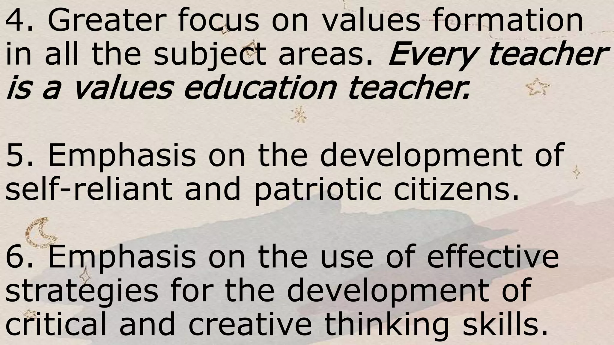 4. Greater focus on values formation
in all the subject areas. Every teacher
is a values education teacher.
5. Emphasis on the development of
self-reliant and patriotic citizens.
6. Emphasis on the use of effective
strategies for the development of
critical and creative thinking skills.
 