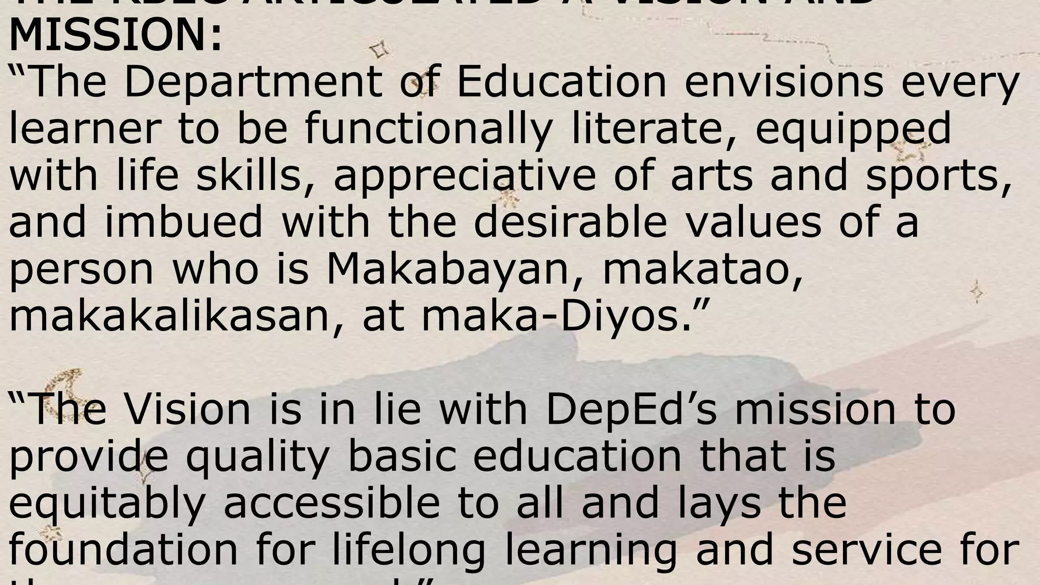 THE RBEC ARTICULATED A VISION AND
MISSION:
“The Department of Education envisions every
learner to be functionally literate, equipped
with life skills, appreciative of arts and sports,
and imbued with the desirable values of a
person who is Makabayan, makatao,
makakalikasan, at maka-Diyos.”
“The Vision is in lie with DepEd’s mission to
provide quality basic education that is
equitably accessible to all and lays the
foundation for lifelong learning and service for
 
