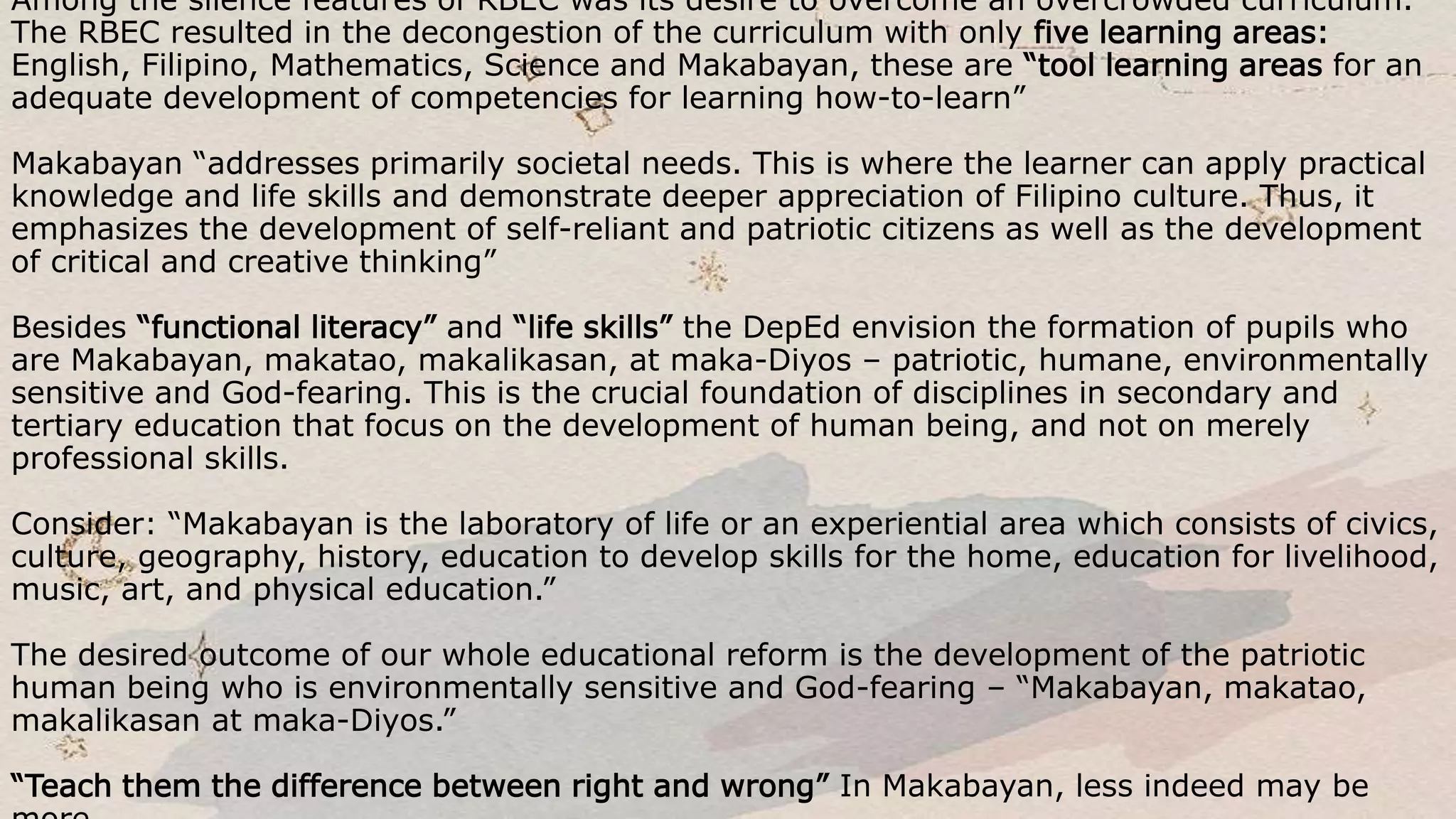 Among the silence features of RBEC was its desire to overcome an overcrowded curriculum.
The RBEC resulted in the decongestion of the curriculum with only five learning areas:
English, Filipino, Mathematics, Science and Makabayan, these are “tool learning areas for an
adequate development of competencies for learning how-to-learn”
Makabayan “addresses primarily societal needs. This is where the learner can apply practical
knowledge and life skills and demonstrate deeper appreciation of Filipino culture. Thus, it
emphasizes the development of self-reliant and patriotic citizens as well as the development
of critical and creative thinking”
Besides “functional literacy” and “life skills” the DepEd envision the formation of pupils who
are Makabayan, makatao, makalikasan, at maka-Diyos – patriotic, humane, environmentally
sensitive and God-fearing. This is the crucial foundation of disciplines in secondary and
tertiary education that focus on the development of human being, and not on merely
professional skills.
Consider: “Makabayan is the laboratory of life or an experiential area which consists of civics,
culture, geography, history, education to develop skills for the home, education for livelihood,
music, art, and physical education.”
The desired outcome of our whole educational reform is the development of the patriotic
human being who is environmentally sensitive and God-fearing – “Makabayan, makatao,
makalikasan at maka-Diyos.”
“Teach them the difference between right and wrong” In Makabayan, less indeed may be
 