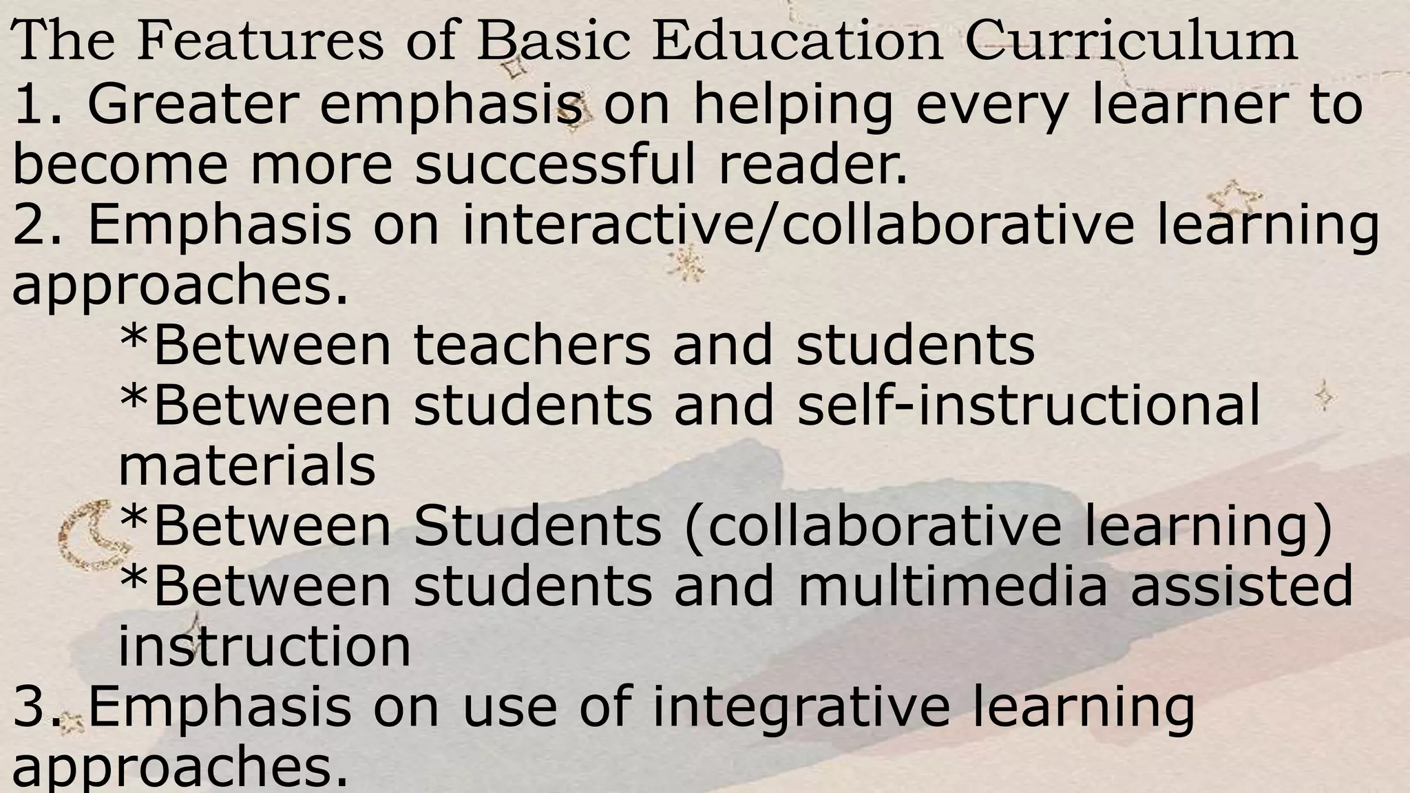 The Features of Basic Education Curriculum
1. Greater emphasis on helping every learner to
become more successful reader.
2. Emphasis on interactive/collaborative learning
approaches.
*Between teachers and students
*Between students and self-instructional
materials
*Between Students (collaborative learning)
*Between students and multimedia assisted
instruction
3. Emphasis on use of integrative learning
approaches.
 