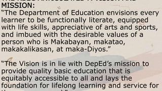 THE RBEC ARTICULATED A VISION AND
MISSION:
“The Department of Education envisions every
learner to be functionally literate, equipped
with life skills, appreciative of arts and sports,
and imbued with the desirable values of a
person who is Makabayan, makatao,
makakalikasan, at maka-Diyos.”
“The Vision is in lie with DepEd’s mission to
provide quality basic education that is
equitably accessible to all and lays the
foundation for lifelong learning and service for
 