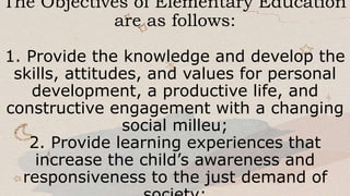 The Objectives of Elementary Education
are as follows:
1. Provide the knowledge and develop the
skills, attitudes, and values for personal
development, a productive life, and
constructive engagement with a changing
social milleu;
2. Provide learning experiences that
increase the child’s awareness and
responsiveness to the just demand of
 