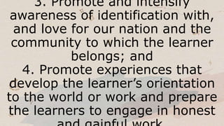3. Promote and intensify
awareness of identification with,
and love for our nation and the
community to which the learner
belongs; and
4. Promote experiences that
develop the learner’s orientation
to the world or work and prepare
the learners to engage in honest
 