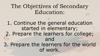 The Objectives of Secondary
Education:
1. Continue the general education
started in elementary;
2. Prepare the learners for college;
and
3. Prepare the learners for the world
of work.
 