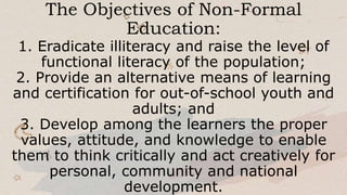 The Objectives of Non-Formal
Education:
1. Eradicate illiteracy and raise the level of
functional literacy of the population;
2. Provide an alternative means of learning
and certification for out-of-school youth and
adults; and
3. Develop among the learners the proper
values, attitude, and knowledge to enable
them to think critically and act creatively for
personal, community and national
development.
 
