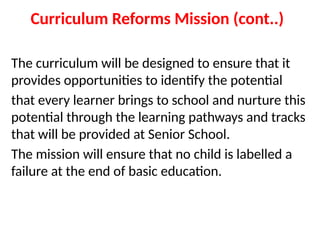 Curriculum Reforms Mission (cont..)
The curriculum will be designed to ensure that it
provides opportunities to identify the potential
that every learner brings to school and nurture this
potential through the learning pathways and tracks
that will be provided at Senior School.
The mission will ensure that no child is labelled a
failure at the end of basic education.
 