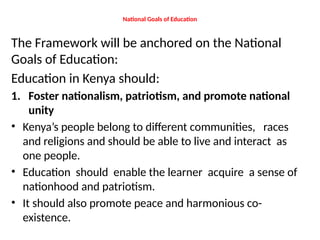 National Goals of Education
The Framework will be anchored on the National
Goals of Education:
Education in Kenya should:
1. Foster nationalism, patriotism, and promote national
unity
• Kenya’s people belong to different communities, races
and religions and should be able to live and interact as
one people.
• Education should enable the learner acquire a sense of
nationhood and patriotism.
• It should also promote peace and harmonious co-
existence.
 