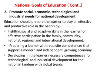 National Goals of Education ( Cont..)
2. Promote social, economic, technological and
industrial needs for national development
Education should prepare the learner to play an effective
and productive role in the nation by:-
• Instilling social and adaptive skills in the learner for
effective participation in the family, community,
national, regional and international development.
• Preparing a learner with requisite competences that
support a modern and independent growing economy
• Developing in the learner necessary competences for
technological and industrial development for the
nation in tandem with global trends
 