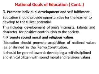 National Goals of Education ( Cont..)
3. Promote individual development and self-fulfilment
Education should provide opportunities for the learner to
develop to the fullest potential.
This includes development of one’s interests, talents and
character for positive contribution to the society.
4. Promote sound moral and religious values
Education should promote acquisition of national values
as enshrined in the Kenya Constitution.
It should be geared towards developing a self-disciplined
and ethical citizen with sound moral and religious values
 