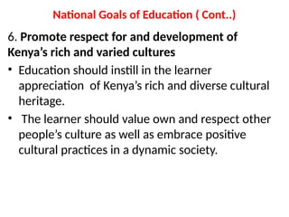 National Goals of Education ( Cont..)
6. Promote respect for and development of
Kenya’s rich and varied cultures
• Education should instill in the learner
appreciation of Kenya’s rich and diverse cultural
heritage.
• The learner should value own and respect other
people’s culture as well as embrace positive
cultural practices in a dynamic society.
 