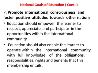 National Goals of Education ( Cont..)
7. Promote international consciousness and
foster positive attitudes towards other nations
• Education should empower the learner to
respect, appreciate and participate in the
opportunities within the international
community.
• Education should also enable the learner to
operate within the international community
with full knowledge of the obligations,
responsibilities, rights and benefits that this
membership entails.
 