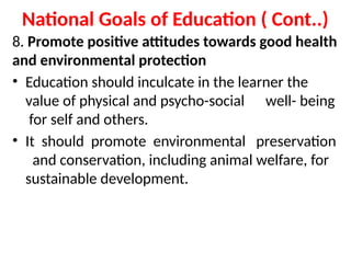 National Goals of Education ( Cont..)
8. Promote positive attitudes towards good health
and environmental protection
• Education should inculcate in the learner the
value of physical and psycho-social well- being
for self and others.
• It should promote environmental preservation
and conservation, including animal welfare, for
sustainable development.
 
