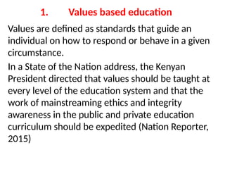 1. Values based education
Values are defined as standards that guide an
individual on how to respond or behave in a given
circumstance.
In a State of the Nation address, the Kenyan
President directed that values should be taught at
every level of the education system and that the
work of mainstreaming ethics and integrity
awareness in the public and private education
curriculum should be expedited (Nation Reporter,
2015)
 
