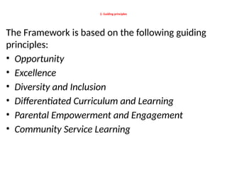 2. Guiding principles
The Framework is based on the following guiding
principles:
• Opportunity
• Excellence
• Diversity and Inclusion
• Differentiated Curriculum and Learning
• Parental Empowerment and Engagement
• Community Service Learning
 
