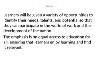 Opportunity:
Learners will be given a variety of opportunities to
identify their needs, talents, and potential so that
they can participate in the world of work and the
development of the nation.
The emphasis is on equal access to education for
all, ensuring that learners enjoy learning and find
it relevant.
 