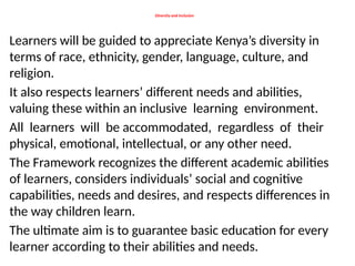 Diversity and Inclusion
Learners will be guided to appreciate Kenya’s diversity in
terms of race, ethnicity, gender, language, culture, and
religion.
It also respects learners’ different needs and abilities,
valuing these within an inclusive learning environment.
All learners will be accommodated, regardless of their
physical, emotional, intellectual, or any other need.
The Framework recognizes the different academic abilities
of learners, considers individuals’ social and cognitive
capabilities, needs and desires, and respects differences in
the way children learn.
The ultimate aim is to guarantee basic education for every
learner according to their abilities and needs.
 