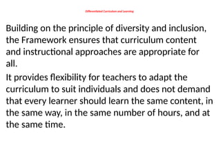 Differentiated Curriculum and Learning
Building on the principle of diversity and inclusion,
the Framework ensures that curriculum content
and instructional approaches are appropriate for
all.
It provides flexibility for teachers to adapt the
curriculum to suit individuals and does not demand
that every learner should learn the same content, in
the same way, in the same number of hours, and at
the same time.
 