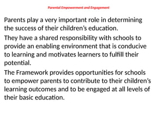 Parental Empowerment and Engagement
Parents play a very important role in determining
the success of their children’s education.
They have a shared responsibility with schools to
provide an enabling environment that is conducive
to learning and motivates learners to fulfill their
potential.
The Framework provides opportunities for schools
to empower parents to contribute to their children’s
learning outcomes and to be engaged at all levels of
their basic education.
 