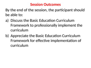 Session Outcomes
By the end of the session, the participant should
be able to:
a) Discuss the Basic Education Curriculum
Framework to professionally implement the
curriculum
b) Appreciate the Basic Education Curriculum
Framework for effective implementation of
curriculum
 