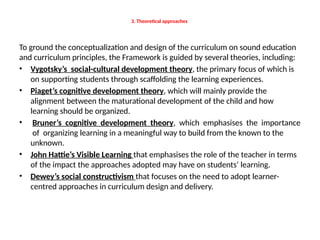 3. Theoretical approaches
To ground the conceptualization and design of the curriculum on sound education
and curriculum principles, the Framework is guided by several theories, including:
• Vygotsky’s social-cultural development theory, the primary focus of which is
on supporting students through scaffolding the learning experiences.
• Piaget’s cognitive development theory, which will mainly provide the
alignment between the maturational development of the child and how
learning should be organized.
• Bruner’s cognitive development theory, which emphasises the importance
of organizing learning in a meaningful way to build from the known to the
unknown.
• John Hattie’s Visible Learning that emphasises the role of the teacher in terms
of the impact the approaches adopted may have on students’ learning.
• Dewey’s social constructivism that focuses on the need to adopt learner-
centred approaches in curriculum design and delivery.
 