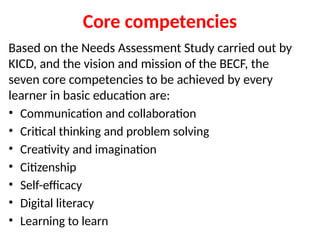 Core competencies
Based on the Needs Assessment Study carried out by
KICD, and the vision and mission of the BECF, the
seven core competencies to be achieved by every
learner in basic education are:
• Communication and collaboration
• Critical thinking and problem solving
• Creativity and imagination
• Citizenship
• Self-efficacy
• Digital literacy
• Learning to learn
 