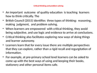 Critical thinking and problem solving
• An important outcome of quality education is teaching learners
how to think critically. The
• British Council (2015) identifies three types of thinking: reasoning,
making judgment, and problem solving.
• When learners are empowered with critical thinking, they avoid
being subjective, and use logic and evidence to arrive at conclusions.
• Critical thinking also facilitates exploring new ways of doing things
and learner autonomy.
• Learners learn that for every issue there are multiple perspectives
that they can explore, rather than a rigid recall and regurgitation of
information.
• For example, at pre-primary school level learners can be asked to
come up with the best ways of using and keeping their books,
stationery and other personal items safe.
 