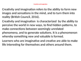 Creativity and imagination
Creativity and imagination refers to the ability to form new
images and sensations in the mind, and to turn them into
reality (British Council, 2016).
Creativity and imagination is characterized by the ability to
perceive the world in new ways, to find hidden patterns, to
make connections between seemingly unrelated
phenomena, and to generate solutions. It is a phenomenon
whereby something new and valuable is formed.
Learners who are imaginative and creative are able to make
life interesting for themselves and others around them.
 