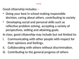Citizenship
Good citizenship includes: -
• Doing your best in school making responsible
decision, caring about others ,contributing to society
• Developing social and personal skills such as
reflective problem solving, accepting a variety of
perspectives, setting and attaining goals.
In class, good citizenship may include but not limited to:
i. Communicating with other people with respect for
their opinions and feelings.
ii. Collaborating with others without discrimination.
iii. Contributing to the general progress of others
 