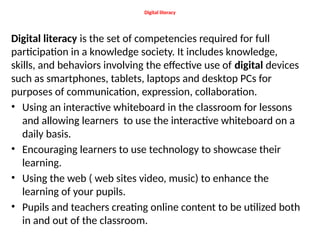 Digital literacy
Digital literacy is the set of competencies required for full
participation in a knowledge society. It includes knowledge,
skills, and behaviors involving the effective use of digital devices
such as smartphones, tablets, laptops and desktop PCs for
purposes of communication, expression, collaboration.
• Using an interactive whiteboard in the classroom for lessons
and allowing learners to use the interactive whiteboard on a
daily basis.
• Encouraging learners to use technology to showcase their
learning.
• Using the web ( web sites video, music) to enhance the
learning of your pupils.
• Pupils and teachers creating online content to be utilized both
in and out of the classroom.
 
