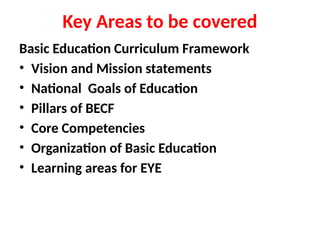 Key Areas to be covered
Basic Education Curriculum Framework
• Vision and Mission statements
• National Goals of Education
• Pillars of BECF
• Core Competencies
• Organization of Basic Education
• Learning areas for EYE
 
