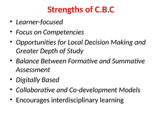 Strengths of C.B.C
• Learner-focused
• Focus on Competencies
• Opportunities for Local Decision Making and
Greater Depth of Study
• Balance Between Formative and Summative
Assessment
• Digitally Based
• Collaborative and Co-development Models
• Encourages interdisciplinary learning
 