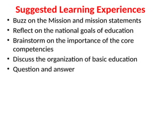 Suggested Learning Experiences
• Buzz on the Mission and mission statements
• Reflect on the national goals of education
• Brainstorm on the importance of the core
competencies
• Discuss the organization of basic education
• Question and answer
 