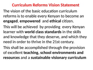 Curriculum Reforms Vision Statement
The vision of the basic education curriculum
reforms is to enable every Kenyan to become an
engaged, empowered and ethical citizen.
This will be achieved by providing every Kenyan
learner with world class standards in the skills
and knowledge that they deserve, and which they
need in order to thrive in the 21st century.
This shall be accomplished through the provision
of excellent teaching, school environments and
resources and a sustainable visionary curriculum
 