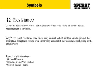 Ω Resistance
Typical application types:
• Ground Circuits
• Resistor Value Verification
• Circuit Board Testing
Check the resistance values of outlet grounds or resistors found on circuit boards.
Measurement is in Ohms.
Why? Too much resistance may cause stray current to find another path to ground. For
example, a receptacle ground wire incorrectly connected may cause excess heating in the
ground wire.
Symbols
 